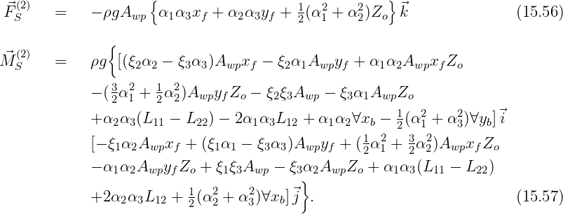    (2)                {                                 }
 ⃗FS     =    - ρgAwp   α1α3xf + α2 α3yf + 12(α21 + α22)Zo ⃗k                (15.56)

   (2)          {
M⃗S     =    ρg  [(ξ2α2 - ξ3α3 )Awpxf  - ξ2α1Awpyf  + α1 α2Awpxf Zo
                3 2   1  2
             - (2α1 + 2α 2)Awpyf Zo - ξ2ξ3Awp - ξ3α1AwpZo
             + α α  (L   - L   ) - 2α α L   + α α  ∀x  - 1(α2 + α2)∀y ]⃗i
                2  3  11    22      1 3  12     1 2  b   2  1     3   b
             [- ξ1α2Awpxf  +  (ξ1α1 - ξ3α3 )Awpyf + (12α21 + 32α22)Awpxf Zo
             - α α  A  y Z  +  ξ ξA    - ξ α A   Z  + α  α (L  -  L  )
                1  2 wp f  o    1 3 wp    3} 2  wp  o    1 3  11    22
             +2 α2α3L12 +  1(α2 + α2)∀xb]⃗j  .                            (15.57)
                           2  2    3
